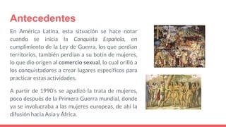 Antecedentes
En América Latina, esta situación se hace notar
cuando se inicia la Conquista Española, en
cumplimiento de la Ley de Guerra, los que perdían
territorios, también perdían a su botín de mujeres,
lo que dio origen al comercio sexual, lo cual orilló a
los conquistadores a crear lugares específicos para
practicar estas actividades.
A partir de 1990’s se agudizó la trata de mujeres,
poco después de la Primera Guerra mundial, donde
ya se involucraba a las mujeres europeas, de ahí la
difusión hacia Asia y África.
 
