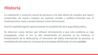 Historia
La explotación y comercio sexual de personas o ha sido objeto de estudios que logren
comprender, de manera integral, los aspectos sociales y político-criminales que el
fenómeno tiene, tanto a escala nacional, como internacional.
Esto ha impedido legislar oportunamente el cumplimiento de la seguridad jurídica.
Se observan varios hechos que influyen directamente a que este problema se siga
propagando, como lo son la alta concentración de personas en las fronteras, el
fortalecimiento de la delincuencia, el incremento del tráfico internacional de personas, la
mundialización del comercio, el avance de la tecnología, debilitando vínculos sociales.
 