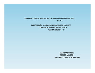 EMPRESA COMERCIALIZADORA DE MINERALES NO METALICOS
                                S.C.R.L.

      EXPLOTACIÓN Y COMERCIALIZACION DE LA SILICE
              CONCESIÓN MINERA NO METÁLICA
                       “SANTA ROSA 94 – I”




                                     ELABORADO POR:
                                     ASESOR MINERO
                               ING. LOPEZ DAVILA H. ARTURO
 
