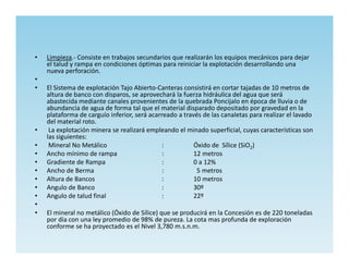 •   Limpieza.- Consiste en trabajos secundarios que realizarán los equipos mecánicos para dejar
    el talud y rampa en condiciones óptimas para reiniciar la explotación desarrollando una
    nueva perforación.
•
•   El Sistema de explotación Tajo Abierto-Canteras consistirá en cortar tajadas de 10 metros de
    altura de banco con disparos, se aprovechará la fuerza hidráulica del agua que será
    abastecida mediante canales provenientes de la quebrada Poncijalo en época de lluvia o de
    abundancia de agua de forma tal que el material disparado depositado por gravedad en la
    plataforma de carguío inferior, será acarreado a través de las canaletas para realizar el lavado
    del material roto.
•    La explotación minera se realizará empleando el minado superficial, cuyas características son
    las siguientes:
•    Mineral No Metálico                      :          Óxido de Sílice (SiO2)
•   Ancho mínimo de rampa                     :          12 metros
•   Gradiente de Rampa                        :          0 a 12%
•   Ancho de Berma                            :           5 metros
•   Altura de Bancos                          :          10 metros
•   Angulo de Banco                           :          30º
•   Angulo de talud final                     :          22º
•
•   El mineral no metálico (Óxido de Sílice) que se producirá en la Concesión es de 220 toneladas
    por día con una ley promedio de 98% de pureza. La cota mas profunda de exploración
    conforme se ha proyectado es el Nivel 3,780 m.s.n.m.
 