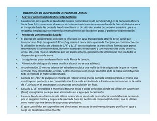 DESCRIPCIÓN DE LA OPERACIÓN DE PLANTA DE LAVADO
•    Acarreo y Alimentación de Mineral No Metálico
•   La operación de la planta de lavado del mineral no metálico Óxido de Sílice (SiO2) en la Concesión Minera
    Santa Rosa 94-I, comprende el acarreo del mismo desde la cantera aprovechando la fuerza hidráulica para
    el transporte hasta las pozas de lavado mediante un circuito de canales de concreto y madera , para su
    respectiva limpieza que se desarrollará manualmente por lavado en pozas y posterior sedimentación.
•    Proceso de Concentración : Lavado
•   El proceso de concentración utilizado es el lavado con agua transportada a través de un canal que
    transporta un flujo de agua de 0.12 m3/seg desde el cauce de la quebrada Poncijalo ,en combinación con
    la utilización de mallas de cribado de 1/4” y 1/16” para seleccionar la arena silícea formada por granos
    redondeados y sub-redondeados, donde el cuarzo está cristalizado y con impurezas de óxido de fierro,
    arcilla, etc., esta roca se caracteriza por ser áspera al tacto, generalmente al friccionar con los dedos se
    desprenden granos de arena.
•    Los siguientes pasos se desarrollarán en la Planta de Lavado:
•    Alimentación del agua y la arena de sílice al canal (no se usa aditivos).
•   A continuación 10 metros delante del echadero se ubica una malla de ¼ de pulgada de la que se retiene
    areniscas muy consolidadas, arcillas, y otros materiales con mayor diámetro al de la malla, constituyendo
    todo lo retenido el material desechable.
•   La malla de 1/16” de pulgada se encarga de retener arena gruesa llamada también granza, el mismo que
    constituye un producto a ser comercializado. Esta malla está ubicada a 8 metros a continuación de la malla
    de ¼”, unidas en el proceso por las canaletas de circulación del flujo.
•   La Malla 1/16” selecciona el material a tratarse en las 4 pozas de lavado, donde los sólidos en suspensión
    (finos) son agitados para que sean eliminados en el agua por decantación.
•   La arena lavada resultante de esta última operación es sacada de la poza hacia las plataformas de carguío
    por un cargador frontal y luego es despachada hacia los centros de consumo (Industrias) que lo utilizan
    como materia prima dentro de su proceso productivo.
•   El agua con sólidos en suspensión será almacenada en pozas de sedimentación para purificar el agua y
    luego ser canalizada como efluente
 