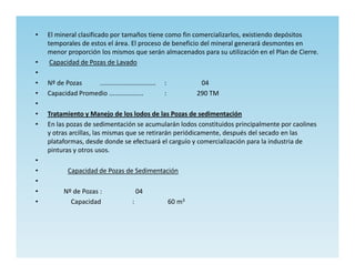 •   El mineral clasificado por tamaños tiene como fin comercializarlos, existiendo depósitos
    temporales de estos el área. El proceso de beneficio del mineral generará desmontes en
    menor proporción los mismos que serán almacenados para su utilización en el Plan de Cierre.
•    Capacidad de Pozas de Lavado
•
•   Nº de Pozas    ...............................   :            04
•   Capacidad Promedio ...................           :           290 TM
•
•   Tratamiento y Manejo de los lodos de las Pozas de sedimentación
•   En las pozas de sedimentación se acumularán lodos constituidos principalmente por caolines
    y otras arcillas, las mismas que se retirarán periódicamente, después del secado en las
    plataformas, desde donde se efectuará el carguío y comercialización para la industria de
    pinturas y otros usos.
•
•           Capacidad de Pozas de Sedimentación
•
•         Nº de Pozas :                     04
•           Capacidad                   :                60 m3
 
