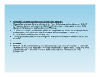 •   Manejo de Efluentes Líquidos de la Operación de Beneficio
•   El caudal de agua que discurre a través de las Pozas de lavado y sedimentación es de 0.12
    m3/segundo durante las horas de producción, el mismo que es descargado al cauce de la
    Quebrada Poncijalo, que es afluente del río Mantaro.
•    El efluente contendrá mayormente sólidos en suspensión, por ello es necesario ejecutar un
    mejoramiento en la infraestructura de pozas de sedimentación en el proyecto,
    incrementando paralelamente su capacidad.
•    En la página anterior se observa el Diagrama de Flujos del Proceso de Beneficio de la Arena
    de Sílice.
•
•   Reservas
•   ECOMIN S.C.R.L. ,tiene como depósito para explotación de sílice, la Cantera de la Concesión
    “Santa Rosa 94-I”, cuyo depósito no metálico está constituido por óxido de sílice (SiO2), en la
    presente sección se presenta el cálculo de reservas probadas y probables, así como
    prospectivas:
 