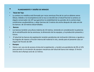 •          PLANEAMIENTO Y DISEÑO DE MINADO
•    Talud del Tajo
•   La cantera no metálica está formado por rocas areniscas fina de la cual se obtiene arena
    Sílicea. Debido a la incompetencia de la roca se decidió dar al talud final de la cantera un
    ángulo conservador de 22º que garantice la estabilidad de las paredes de la cantera bajo
    condiciones seudoestáticas, y dejar bermas de 5 metros de ancho después de cada uno de
    los bancos de 10 metros desarrollados.
•    Bancos
•   Los bancos tendrán una altura máxima de 10 metros, teniendo en consideración la potencia
    de la estratificación de las areniscas, la dimensión de los equipos, y la producción presente y
    futura.
•    El talud de los bancos de explotación tendrán pendientes de inclinación inferiores o iguales a
    los ángulos de reposo o fricción interna del material in situ, siendo para el presente caso un
    ángulo de fricción de 30º.
•   Rampas
•   Viene a ser una vía de acceso al área de la explotación, y tendrá una pendiente de 0% al 12%
    para permitir la circulación de equipos mecánicos del talud del banco de trabajo. El Ancho
    mínimo de la Rampa será de 12 metros.
 
