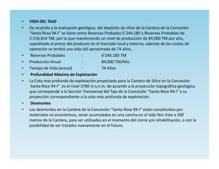 •   VIDA DEL TAJO
•   De acuerdo a la evaluación geológica del depósito de sílice de la Cantera de la Concesión
    “Santa Rosa 94-I” se tiene como Reservas Probadas 6`244,180 y Reservas Probables de
    2`216,814 TM, por lo que manteniendo un nivel de producción de 84,000 TM por año,
    supeditado al precio del producto en el mercado local y externo, además de los costos de
    operación se tendrá una vida útil aproximada de 74 años.
•    Reservas Probables            :         6’244,180 TM
•   Producción Anual               :         84,000 TM/Año
•   Tiempo de Vida (actual)        :         74 Años
•    Profundidad Máxima de Explotación
•   La Cota mas profunda de explotación proyectada para la Cantera de Sílice en la Concesión
    ·Santa Rosa 94-I” es el nivel 3780 m.s.n.m. de acuerdo a la proyección topográfica-geológica.
    que corresponde a la Sección Transversal del Tajo de la Concesión “Santa Rosa 94-I” y su
    proyección correspondiente a la cota más profunda de explotación.
•    Desmontes
•   Los desmontes en la Cantera de la Concesión “Santa Rosa 94-I” están constituidos por
    materiales no económicos, serán acumulados en una cancha en el lado Nor-Este a 200
    metros de la Cantera, para ser utilizados en el momento del cierre y/o rehabilitación, o con la
    posibilidad de ser tratados nuevamente en el futuro.
 