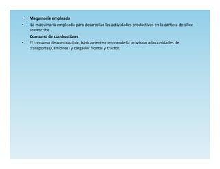 •   Maquinaría empleada
•    La maquinaria empleada para desarrollar las actividades productivas en la cantera de sílice
    se describe .
    Consumo de combustibles
•   El consumo de combustible, básicamente comprende la provisión a las unidades de
    transporte (Camiones) y cargador frontal y tractor.
 