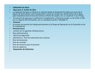 •   CONSUMO DE AGUA
•    Agua para el lavado de silice
•   La captación del agua a utilizarse se realizará desde la Quebrada Poncijalo que viene de la
    laguna de Shuirococha, será transportada a través de canales por donde discurrirá el agua,
    para trasladarse hasta el área de Cantera y Planta de Lavado, con un caudal de 0.12 m3/seg.
•    El consumo de agua que se utilizará en la Explotación y Planta de Lavado es de 3,456 m3/día
    con un régimen de 8 horas/día, con un cantidad anual de 1`036,800 m3.
•    Personal
•   El número de puestos de trabajo permanente en la Etapa de Operación en la Concesión es de
    42 trabajadores.
•   Infraestructura
•    contará con la siguiente infraestructura:
•   Área administrativa
•    Oficina de Seguridad
•   Laboratorio y Área de tratamiento de muestras
•   Área de almacenes
•   Área de comedor
•   Área de vestuario para el personal
•   Área de vigilancia
•    Disposición de Deshechos
•
 