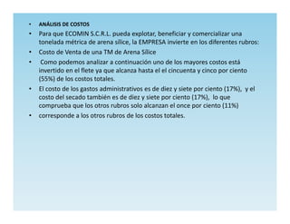 •   ANÁLISIS DE COSTOS
•   Para que ECOMIN S.C.R.L. pueda explotar, beneficiar y comercializar una
    tonelada métrica de arena sílice, la EMPRESA invierte en los diferentes rubros:
•   Costo de Venta de una TM de Arena Sílice
•    Como podemos analizar a continuación uno de los mayores costos está
    invertido en el flete ya que alcanza hasta el el cincuenta y cinco por ciento
    (55%) de los costos totales.
•   El costo de los gastos administrativos es de diez y siete por ciento (17%), y el
    costo del secado también es de diez y siete por ciento (17%), lo que
    comprueba que los otros rubros solo alcanzan el once por ciento (11%)
•   corresponde a los otros rubros de los costos totales.
 