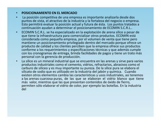 •   POSICIONAMIENTO EN EL MERCADO
•    La posición competitiva de una empresa es importante analizarla desde dos
    puntos de vista, el atractivo de la industria y la fortaleza del negocio o empresa.
    Esto permitirá evaluar la posición actual y futura de ésta. Los puntos tratados a
    continuación ayudan a determinar el posicionamiento de ECOMIN S.C.R.L..
•   ECOMIN S.C.R.L. se ha especializado en la explotación de arena sílice a pesar de
    que tiene la infraestructura para comercializar otros productos. ECOMIN está
    considerada como pequeña empresa, por el volumen de venta que tiene pero
    mantiene un posicionamiento privilegiado dentro del mercado porque ofrece un
    producto de calidad y los clientes perciben que la empresa ofrece sus productos
    conforme a los requerimientos y especificaciones técnicas y que además cumple
    con los cronogramas de entrega, brinda facilidades de pagos y tiene un trato más
    personal con la gerencia de producción.
•   La sílice es un mineral industrial que se encuentra en las arenas y sirve para varios
    productos industriales como el cemento, vidrios, refractarios, abrasivos como el
    carburo de silíceo y es muy importante su pureza. De la sílice pura se elabora el
    silicato de sodio que es utilizado en la industria del jabón y química. Cuando
    existen otros elementos cambia las características y usos industriales, así tenemos
    a las arenas cuarzosa puras, de las que se elaboran el vidrio blanco que tiene
    más valor, mientras que las que presentan contenidos de óxido de fierro,
    permiten sólo elaborar el vidrio de color, por ejemplo las botellas. En la industria
    del
 