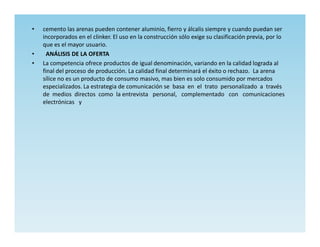 •   cemento las arenas pueden contener aluminio, fierro y álcalis siempre y cuando puedan ser
    incorporados en el clinker. El uso en la construcción sólo exige su clasificación previa, por lo
    que es el mayor usuario.
•     ANÁLISIS DE LA OFERTA
•   La competencia ofrece productos de igual denominación, variando en la calidad lograda al
    final del proceso de producción. La calidad final determinará el éxito o rechazo. La arena
    sílice no es un producto de consumo masivo, mas bien es solo consumido por mercados
    especializados. La estrategia de comunicación se basa en el trato personalizado a través
    de medios directos como la entrevista personal, complementado con comunicaciones
    electrónicas y
 