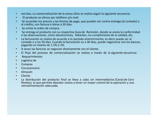 •   escritas. La comercialización de la arena sílice se realiza según la siguiente secuencia:
•    El producto se ofrece por teléfono y/o mail.
•    Se acuerdan los precios y las formas de pago, que pueden ser contra entrega (al contado) o
    al crédito, con factura o letras a 30 días.
•    Se emite la orden de compra.
•    Se entrega el producto con su respectiva Guía de Remisión, donde se anota la conformidad
    o las observaciones, como devoluciones, faltantes, no-cumplimiento de la calidad, etc.
•   La facturación se realiza de acuerdo a lo pactado anteriormente; es decir puede ser al
    contado o a los 30 días. Cuando la facturación es a 30 días, puede negociarse con los bancos,
    pagando un interés de 1.5% ó 2%.
•   A veces las facturas se negocian directamente con el cliente.
•   El flujo del proceso de comercialización se realiza a través de la siguiente secuencia:
•    Requerimientos
•   Logística de
•   Compras
•   Concesionario
•   Almacén
•   Cliente
•   La distribución del producto final se lleva a cabo sin intermediarios (Canal de Cero
    Niveles), lo que permite abaratar costos y tener un mayor control de la operación y una
    retroalimentación adecuada.
 