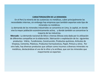 CARACTERIZACIÓN DE LA DEMANDA
      En el Perú la minería de las sustancias no metálicas, cubre principalmente las
 necesidades internas, sin embargo hay empresas que también exportan este tipo de
                                 minerales no metálicos.
 La demanda de los minerales industriales se concentra en Lima, la capital, en donde
 vive la mayor población económicamente activa, y donde también se concentran la
                                 mayoría de las industrias.
Mercado - La demanda nacional de Sílice o Arenas Silíceas esta dada por la utilización
de diferentes compañías en la elaboración, fabricación o explotación de los siguientes
    productos: Vidrio, Fundiciones, Construcción, Productos químicos, Artículos de
  limpieza, Cemento, Plásticos, Productos Farmacéuticos, Papel, Pintura y otros. Por
 otro lado, hay diversos productos que utilizan como insumos a diversos minerales no
  metálicos, destacándose el uso de la sílice y la arcillase, que son los minerales que
                                mayormente se exportan.
 