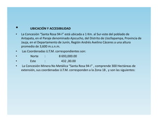 •         UBICACIÓN Y ACCESIBILIDAD
•   La Concesión “Santa Rosa 94-I” está ubicada a 1 Km. al Sur-este del poblado de
    Antapata, en el Paraje denominado Ajocucho, del Distrito de Llocllapampa, Provincia de
    Jauja, en el Departamento de Junín, Región Andrés Avelino Cáceres a una altura
    promedio de 3,600 m.s.n.m.
•    Las Coordenadas U.T.M. correspondientes son:
•          Norte     :         8 693,000.00
•          Este      :           432 ,00.00
•    La Concesión Minera No Metálica “Santa Rosa 94-I” , comprende 300 Hectáreas de
    extensión, sus coordenadas U.T.M. corresponden a la Zona 18 , y son las siguientes:
 
