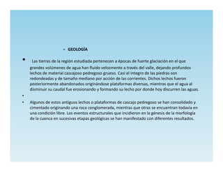 » GEOLOGÍA

•    Las tierras de la región estudiada pertenecen a épocas de fuerte glaciación en el que
    grandes volúmenes de agua han fluido velozmente a través del valle, dejando profundos
    lechos de material cascajoso pedregoso grueso. Casi el integro de las piedras son
    redondeadas y de tamaño mediano por acción de las corrientes. Dichos lechos fueron
    posteriormente abandonados originándose plataformas diversas, mientras que el agua al
    disminuir su caudal fue erosionando y formando su lecho por donde hoy discurren las aguas.
•
•   Algunos de estos antiguos lechos o plataformas de cascajo pedregoso se han consolidado y
    cimentado originando una roca conglomerada, mientras que otras se encuentran todavía en
    una condición libre. Los eventos estructurales que incidieron en la génesis de la morfología
    de la cuenca en sucesivas etapas geológicas se han manifestado con diferentes resultados.
 