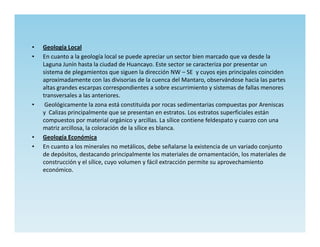 •   Geología Local
•   En cuanto a la geología local se puede apreciar un sector bien marcado que va desde la
    Laguna Junín hasta la ciudad de Huancayo. Este sector se caracteriza por presentar un
    sistema de plegamientos que siguen la dirección NW – SE y cuyos ejes principales coinciden
    aproximadamente con las divisorias de la cuenca del Mantaro, observándose hacia las partes
    altas grandes escarpas correspondientes a sobre escurrimiento y sistemas de fallas menores
    transversales a las anteriores.
•    Geológicamente la zona está constituida por rocas sedimentarias compuestas por Areniscas
    y Calizas principalmente que se presentan en estratos. Los estratos superficiales están
    compuestos por material orgánico y arcillas. La sílice contiene feldespato y cuarzo con una
    matriz arcillosa, la coloración de la sílice es blanca.
•   Geología Económica
•   En cuanto a los minerales no metálicos, debe señalarse la existencia de un variado conjunto
    de depósitos, destacando principalmente los materiales de ornamentación, los materiales de
    construcción y el sílice, cuyo volumen y fácil extracción permite su aprovechamiento
    económico.
 