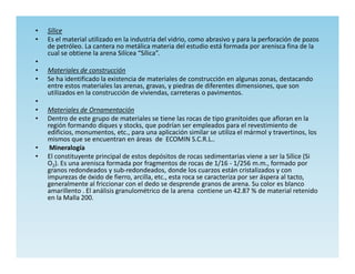 •   Sílice
•   Es el material utilizado en la industria del vidrio, como abrasivo y para la perforación de pozos
    de petróleo. La cantera no metálica materia del estudio está formada por arenisca fina de la
    cual se obtiene la arena Silícea “Sílica”.
•
•   Materiales de construcción
•   Se ha identificado la existencia de materiales de construcción en algunas zonas, destacando
    entre estos materiales las arenas, gravas, y piedras de diferentes dimensiones, que son
    utilizados en la construcción de viviendas, carreteras o pavimentos.
•
•   Materiales de Ornamentación
•   Dentro de este grupo de materiales se tiene las rocas de tipo granitoides que afloran en la
    región formando diques y stocks, que podrían ser empleados para el revestimiento de
    edificios, monumentos, etc., para una aplicación similar se utiliza el mármol y travertinos, los
    mismos que se encuentran en áreas de ECOMIN S.C.R.L..
•    Mineralogía
•   El constituyente principal de estos depósitos de rocas sedimentarias viene a ser la Sílice (Si
    O2). Es una arenisca formada por fragmentos de rocas de 1/16 - 1/256 m.m., formado por
    granos redondeados y sub-redondeados, donde los cuarzos están cristalizados y con
    impurezas de óxido de fierro, arcilla, etc., esta roca se caracteriza por ser áspera al tacto,
    generalmente al friccionar con el dedo se desprende granos de arena. Su color es blanco
    amarillento . El análisis granulométrico de la arena contiene un 42.87 % de material retenido
    en la Malla 200.
 