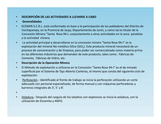 •   DESCRIPCIÓN DE LAS ACTIVIDADES A LLEVARSE A CABO
•    Generalidades
•   ECOMIN S.C.R.L. está conformada en base a la participación de los pobladores del Distrito de
    Llocllapampa, en la Provincia de Jauja, Departamento de Junín, y como tal es titular de la
    Concesión Minera “Santa Rosa 94-I, conjuntamente a otras actividades en la zona paralelas
    a la actividad minera.
•    La actividad principal a desarrollarse en la concesión minera “Santa Rosa 94-I” es la
    explotación del mineral No metálico Sílice (SiO2). Este producto mineral necesitará de un
    proceso de concentración y de limpieza, para poder ser comercializado como materia prima
    en las diferentes industrias que demandan de este producto, tales como : Fábricas de
    Cemento, Fábricas de Vidrio, etc.
•   Descripción de la Operación Minera
•   El Método de explotación a utilizarse en la Concesión “Santa Rosa 94-I” es el de minado
    superficial por el Sistema de Tajo Abierto Canteras, el mismo que consta del siguiente ciclo de
    explotación:
•    Perforación.- Identificado el frente de trabajo se inicia la perforación utilizando un corte
    adecuado con personal especializado, de forma manual y con máquinas perforadoras y
    barrenos integrales de 3’, 5’ y 8’.
•
•   Voladura.- Después del carguío de los taladros con explosivos se inicia la voladura, con la
    utilización de Dinamita y ANFO.
 