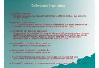 Definiciones importantes
 yacimiento mineral:
diferentes acepciones en función del tiempo y sistema político, que gobierne
una época dada
 geológica o geoquímica
“…..acumulaciones o concentraciones de elementos que estan presentes en
la corteza terrestre solo de forma diseminada” Bateman (1951)
 explotación con beneficio económico
“es un sector de la corteza terrestre en el que, a raíz de unos u otros procesos
geológicos, se produjo la acumulación de una substancia mineral, que puede
utilizarse industrialmente, dadas su calidad, cantidad y condiciones del
yacimiento para su explotación comercial” Smirnov (1976)
 explotación con fines socio-económicos
zonas deprimidas, nivel de empleo, etc.
 Actualmente predomina el carácter de:
explotación económicamente rentable
 Reservas minerales que puede ser explotadas con rentabilidad bajo
condiciones económicas existentes en un determinado periodo.
 Explotación minera es un proceso que transforma el mineral en dinero (o/h)
 