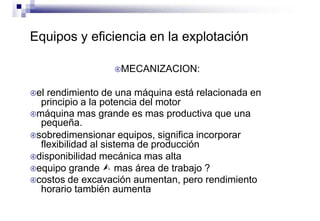 Equipos y eficiencia en la explotación
MECANIZACION:
el rendimiento de una máquina está relacionada en
principio a la potencia del motor
máquina mas grande es mas productiva que una
pequeña.
sobredimensionar equipos, significa incorporar
flexibilidad al sistema de producción
disponibilidad mecánica mas alta
equipo grande  mas área de trabajo ?
costos de excavación aumentan, pero rendimiento
horario también aumenta
 