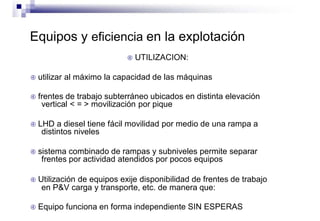 Equipos y eficiencia en la explotación
 UTILIZACION:
 utilizar al máximo la capacidad de las máquinas
 frentes de trabajo subterráneo ubicados en distinta elevación
vertical < = > movilización por pique
 LHD a diesel tiene fácil movilidad por medio de una rampa a
distintos niveles
 sistema combinado de rampas y subniveles permite separar
frentes por actividad atendidos por pocos equipos
 Utilización de equipos exije disponibilidad de frentes de trabajo
en P&V carga y transporte, etc. de manera que:
 Equipo funciona en forma independiente SIN ESPERAS
 