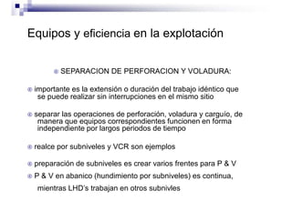 Equipos y eficiencia en la explotación
 SEPARACION DE PERFORACION Y VOLADURA:
 importante es la extensión o duración del trabajo idéntico que
se puede realizar sin interrupciones en el mismo sitio
 separar las operaciones de perforación, voladura y carguío, de
manera que equipos correspondientes funcionen en forma
independiente por largos periodos de tiempo
 realce por subniveles y VCR son ejemplos
 preparación de subniveles es crear varios frentes para P & V
 P & V en abanico (hundimiento por subniveles) es continua,
mientras LHD’s trabajan en otros subnivles
 