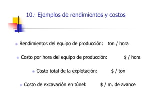 10.- Ejemplos de rendimientos y costos
 Rendimientos del equipo de producción: ton / hora
 Costo por hora del equipo de producción: $ / hora
 Costo total de la explotación: $ / ton
 Costo de excavación en túnel: $ / m. de avance
 
