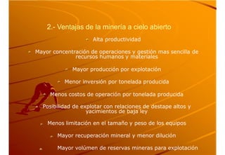 2.- Ventajas de la minería a cielo abierto
Alta productividad
Mayor concentración de operaciones y gestión mas sencilla de
recursos humanos y materiales
Mayor producción por explotación
Menor inversión por tonelada producida
Menos costos de operación por tonelada producida
Posibilidad de explotar con relaciones de destape altos y
yacimientos de baja ley
Menos limitación en el tamaño y peso de los equipos
Mayor recuperación mineral y menor dilución
Mayor volúmen de reservas mineras para explotación
 