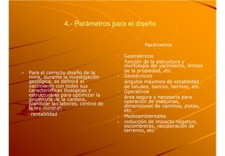 4.- Parámetros para el diseño
Parámetros
Geométricos
función de la estructura y
morfología del yacimiento, límites
Para el correcto diseño de la
mina, durante la investigación
geológica, se definirá el
yacimiento con todas sus
características litológicas y
estructurales para optimizar la
geometría de la cantera,
planificar las labores, control de
la ley mineral;
rentabildad
de la propiedad, etc.
Geotécnicos
ángulos máximos de estabilidad
de taludes, bancos, bermas, etc.
Operativos
área segura y necesaria para
operación de máquinas,
dimensiones de caminos, pistas,
etc.
Medioambientales
reducción de impacto negativo,
escombreras, recuperación de
terrenos, etc.
 