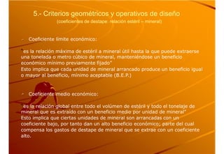 5.- Criterios geométricos y operativos de diseño
(coeficientes de destape: relación estéril – mineral)
Coeficiente límite económico:
“es la relación máxima de estéril a mineral útil hasta la que puede extraerse
una tonelada o metro cúbico de mineral, manteniéndose un beneficio
económico mínimo previamente fijado”
Esto implica que cada unidad de mineral arrancado produce un beneficio igual
o mayor al beneficio, mínimo aceptable (B.E.P.)
Coeficiente medio económico:
“es la relación global entre todo el volúmen de estéril y todo el tonelaje de
mineral que es extraído con un beneficio medio por unidad de mineral”
Esto implica que ciertas unidades de mineral son arrancadas con un
coeficiente bajo, por tanto dan un alto beneficio económico; parte del cual
compensa los gastos de destape de mineral que se extrae con un coeficiente
alto.
 