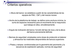 Criterios operativos
 Altura del banco: se establece a partir de las características de los
equipos de P&V; C&T y del macizo rocoso
 Ancho de la plataforma de trabajo: se define como anchura mínima, la
suma de espacios necesarios para el movimiento de la maquinaria
que trabaja en ellos, simultáneamente.
 Angulo de inclinación del banco: función del tipo de roca y de la altura
del banco previamente definida
 Bermas de seguridad: empleadas como áreas de protección al detener
y almacenar los materiales desprendidos de bancos superiores
 Pistas y rampas: condicionadas por la geometría del yacimiento y la
secuencia de explotación aplicada, normas de seguridad
 