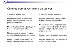 Criterios operativos: altura de bancos
 Ventajas bancos altos:
Mayor rendimiento en perforación,
menos tiempos muertos, mas ton.
por metro perforado.
Menos desplazamientos de equipo de
C&T  mejor rendimiento
Menor número de bancos  mayor
concentración y eficiencia del equipo
Menos longitud de vías, caminos,
menos inversión en infraestructura.
 Ventajas bancos pequeños:
Mejores condiciones de seguridad
Para el personal y maquinaria.
Menos desviaciones en perforación
 mejor rendimiento en P&V, mejor
control en fragmentación, vibración y
onda de choque
Rapidez en construcción de accesos
Mejores condiciones para restaurar y
liquidar taludes finales
 