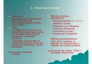 2.- Reservas minerales


Evaluación:
toneladas de metal/mineral
útil, morfología del
yacimiento; cuanto, donde,
como están ?
Tipos:
Geológicas (in situ),todo el
material presente bajo ciertas
condiciones determinadas,
(probadas, probables,
posibles)
y Mineras, representan la
mineralización que, luego del
diseño de explotación, serán
extraídas.


Métodos clásicos-
geométricos
- fórmulas básicas, V = S x e
- perfiles o cortes
- polígonos y/o triángulos
- matrices de bloques
- contornos (curvas)
- inverso de la distancia
Métodos geoestadísticos
valor de la muestra, su
posición en el yacimiento y
relación con otras muestras
 Potencia, contenido
mineral
 Curvas de ley media, crítica y
tonelajes respectivos
 