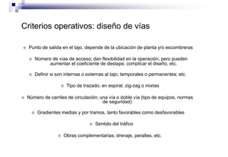 Criterios operativos: diseño de vías
 Punto de salida en el tajo, depende de la ubicación de planta y/o escombreras
 Número de vías de acceso; dan flexibilidad en la operación, pero pueden
aumentar el coeficiente de destape, complicar el diseño, etc.
 Definir si son internas o externas al tajo; temporales o permanentes; etc.
 Tipo de trazado; en espiral, zig-zag o mixtas
 Número de carriles de circulación; una vía o doble vía (tipo de equipos, normas
de seguridad)
 Gradientes medias y por tramos, tanto favorables como desfavorables
 Sentido del tráfico
 Obras complementarias; drenaje, peraltes, etc.
 