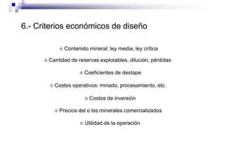 6.- Criterios económicos de diseño
 Contenido mineral: ley media, ley crítica
 Cantidad de reservas explotables, dilución, pérdidas
 Coeficientes de destape
 Costos operativos: minado, procesamiento, etc.
 Costos de inversión
 Precios del o los minerales comercializados
 Utilidad de la operación
 