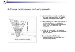 8.- Ejemplo explotación con coeficiente constante
 Mover materiales en cada periodo, que
den lugar a un coeficiente de destape
similar al coeficiente medio global
 Talud de trabajo en estéril comienza muy
tendido, pero se va verticalizando
conforme se profundiza la explotación,
hasta coincidir con el talud de
liquidación
 La flota de maquinaria y cantidad de
personal, se mantienen durante toda la
vida de la mina.
 Es una solución entre los dos
planteamientos anteriores, que son
secuencias extremas
 
