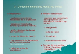 3.- Contenido mineral (ley media, ley crítica)
 Importancia:
- evaluación económica,
factibilidad de la explotación
- establecer modelos ley-
tonelaje (inventario minero)
- visión rápida de la riqueza
del yacimiento
- zonas de diferente valor, $
- fijar secuencia de explotación
en función de precios
internacionales
- definirlas antes de
explotación
 Métodos estadísticos:
- requiere que conjunto de
datos presenten una
distribución normal o log-
normal
- histogramas
- recta de Henri
- Ji cuadrado
- estimadores de Sichel
 Curvas de ley media,
crítica y tonelajes
respectivos
 