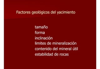 Factores geológicos del yacimiento
tamaño
forma
inclinación
limites de mineralización
contenido del mineral útil
estabilidad de rocas
 