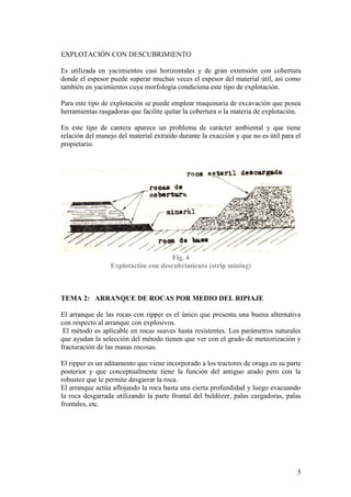 5
EXPLOTACIÓN CON DESCUBRIMIENTO
Es utilizada en yacimientos casi horizontales y de gran extensión con cobertura
donde el espesor puede superar muchas veces el espesor del material útil, así como
también en yacimientos cuya morfología condiciona este tipo de explotación.
Para este tipo de explotación se puede emplear maquinaria de excavación que posea
herramientas rasgadoras que facilite quitar la cobertura o la materia de explotación.
En este tipo de cantera aparece un problema de carácter ambiental y que tiene
relación del manejo del material extraído durante la exacción y que no es útil para el
propietario.
Fig. 4
Explotación con descubrimiento (strip mining)
TEMA 2: ARRANQUE DE ROCAS POR MEDIO DEL RIPIAJE
El arranque de las rocas con ripper es el único que presenta una buena alternativa
con respecto al arranque con explosivos.
El método es aplicable en rocas suaves hasta resistentes. Los parámetros naturales
que ayudan la selección del método tienen que ver con el grado de meteorización y
fracturación de las masas rocosas.
El ripper es un aditamento que viene incorporado a los tractores de oruga en su parte
posterior y que conceptualmente tiene la función del antiguo arado pero con la
robustez que le permite desgarrar la roca.
El arranque actúa aflojando la roca hasta una cierta profundidad y luego evacuando
la roca desgarrada utilizando la parte frontal del buldózer, palas cargadoras, palas
frontales, etc.
 