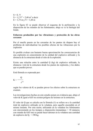 97
S = E. V
S = 1,2 V2
= 2,48 m2
a decir
E = 1,73 m y V = 1,44 m
En la figura 63 se puede observar el esquema de la perforación y la
disposición de los retardos de los fulminantes; abajo se ve la litología del
fondo.
Esfuerzos producidos por las vibraciones y protección de las obras
cercanas
Por el muelle puesto en las cercanías de los puntos de disparo hay el
problema de individualizar los posibles efectos de las vibraciones por la
explosión
Es posible evaluar con bastante buena aproximación las consecuencias de
una explosión en conocimiento de la calidad del explosivo utilizado y la
distancia de la estructura desde el sitio de la explosión.
Existe una relación entre la cantidad Q (kg) de explosivo utilizado, la
distancia r (m) de la estructura desde los puntos de explosión, y los daños
que se pueden prever.
Está fórmula es expresada por:
Q
K =
r3/2
según los valores de K se pueden prever los efectos sobre la estructura en
examen.
Las investigaciones hechas en este estudio ponen en evidencia que, abajo el
valor de K igual a 0,03 no existen peligros de lesiones en la estructura.
El valor de Q que se calcula con la fórmula (1) se refiere no a la cantidad
total de explosivo utilizado en la voladura, pero aquello encendido en el
mismo instante. Por esta razón; utilizando en la voladura los fulminantes
con microretardo en los tiempos a disposición (instantáneo + 18 números
con retardo de 0,03 ms) se puede hacer detonar en la voladura una cantidad
de explosivo de Qt = 190 kg.
 