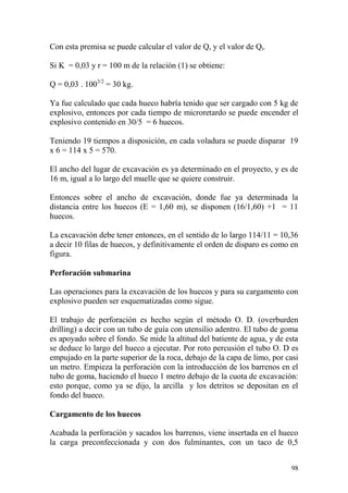 98
Con esta premisa se puede calcular el valor de Q, y el valor de Qt.
Si K = 0,03 y r = 100 m de la relación (1) se obtiene:
Q = 0,03 . 1003/2
= 30 kg.
Ya fue calculado que cada hueco habría tenido que ser cargado con 5 kg de
explosivo, entonces por cada tiempo de microretardo se puede encender el
explosivo contenido en 30/5 = 6 huecos.
Teniendo 19 tiempos a disposición, en cada voladura se puede disparar 19
x 6 = 114 x 5 = 570.
El ancho del lugar de excavación es ya determinado en el proyecto, y es de
16 m, igual a lo largo del muelle que se quiere construir.
Entonces sobre el ancho de excavación, donde fue ya determinada la
distancia entre los huecos (E = 1,60 m), se disponen (16/1,60) +1 = 11
huecos.
La excavación debe tener entonces, en el sentido de lo largo 114/11 = 10,36
a decir 10 filas de huecos, y definitivamente el orden de disparo es como en
figura.
Perforación submarina
Las operaciones para la excavación de los huecos y para su cargamento con
explosivo pueden ser esquematizadas como sigue.
El trabajo de perforación es hecho según el método O. D. (overburden
drilling) a decir con un tubo de guía con utensilio adentro. El tubo de goma
es apoyado sobre el fondo. Se mide la altitud del batiente de agua, y de esta
se deduce lo largo del hueco a ejecutar. Por roto percusión el tubo O. D es
empujado en la parte superior de la roca, debajo de la capa de limo, por casi
un metro. Empieza la perforación con la introducción de los barrenos en el
tubo de goma, haciendo el hueco 1 metro debajo de la cuota de excavación:
esto porque, como ya se dijo, la arcilla y los detritos se depositan en el
fondo del hueco.
Cargamento de los huecos
Acabada la perforación y sacados los barrenos, viene insertada en el hueco
la carga preconfeccionada y con dos fulminantes, con un taco de 0,5
 