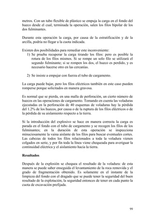 99
metros. Con un tubo flexible de plástico se empuja la carga en el fondo del
hueco desde el cual, terminada la operación, salen los filos bipolar de los
dos fulminantes.
Durante esta operación la carga, por causa de la estratificación y de la
arcilla, podría no llegar a la cuota indicada.
Existen dos posibilidades para remediar este inconveniente:
1) Se prueba recuperar la carga tirando los filos: pero es posible la
rotura de los filos mismos. Si se rompe un solo filo se utilizará el
segundo fulminante; si se rompen los dos, el hueco es perdido, y es
necesario hacerse otro en las cercanías.
2) Se insiste a empujar con fuerza el tubo de cargamento.
La carga puede bajar, pero los filos eléctricos también en este caso pueden
romperse porque solicitados en manera gravosa.
Es normal que se pierda, en una malla de perforación, un cierto número de
huecos en las operaciones de cargamento. Tomando en cuenta las voladuras
ejecutadas en la perforación de 40 esquemas de voladuras hay la pérdida
del 1.2% de los huecos, por causa o de la ruptura de los filos eléctricos o de
la pérdida de su aislamiento respecto a la tierra.
Si la introducción del explosivo se hace en manera correcta la carga es
parada en el fondo con el tubo de cargamento y se recogen los filos de los
fulminantes; en la duración de esta operación se inspecciona
minuciosamente la vaina aislante de los filos para buscar eventuales cortes.
Las cabezas de todos los filos relacionados a toda la voladura vienen
colgados en serie, y por fin toda la línea viene chequeada para averiguar la
continuidad eléctrica y el aislamiento hacia la tierra.
Resultados
Después de la explosión se chequea el resultado de la voladura: de esta
manera se puede saber enseguida el levantamiento de la roca removida y el
grado de fragmentación obtenido. Es solamente en el instante de la
limpieza del fondo con el dragado que se puede tener la seguridad del buen
resultado de la explotación, la seguridad entonces de tener en cada punto la
cuota de excavación prefijada.
 