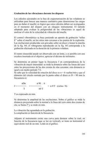 100
Grabación de las vibraciones durante los disparos
Los cálculos ejecutados en la fase de esquematización de las voladuras se
utilizaban para buscar una manera cualitativa para dimensionar las cargas
para no dañar el muelle; es lógico que estos cálculos deben ser averiguados
en el momento del disparo con un chequeo instrumental. El método
adoptado para evaluar la peligrosidad de las vibraciones es aquel de
analizar el valor de la velocidad de vibración del muelle.
El control vibrométrico se hace poniendo un aparato de grabación “tellus
E” sobre el muelle, en los sitios más cercanos a los puntos de la explosión.
Las oscilaciones producidas son gravadas sobre un disco y tienen la marcha
de la fig. 64; el vibrograma reproducido en la fig. 64 corresponde a la
grabación efectuada en la duración de la primera voladura.
El rastro sinusoidal puede ser observado con un lente, y es posible con una
escalera insertada en el objetivo, apreciar el décimo de milímetro.
Se determina en primer lugar la frecuencia f en correspondencia de la
vibración de mayor intensidad: se mide la distancia sobre las líneas del cero
entre las proyecciones de las dos crestas de olas cercanas; esta distancia es
igual a un medio periodo 7/2.
Se sabe que la velocidad de rotación del disco es n = 6 vueltas/min y que el
diámetro del círculo rastrado por la punta sobre el disco es D = 90 mm la
frecuencia es:
πDn π 90 . 6
f = = = π 9/T (ciclos / S)
T 60 T
T es expresado en mm.
Se determina la amplitud de las oscilaciones. Sobre el gráfico se mide la
distancia proyectada sobre la normal a la línea del cero entre dos crestas de
ola; se llama 2ª y se mide en mm.
La vibración fue agrandada en la grabación.
La ampliación es función de la frecuencia.
Adjunto al instrumento existe una curva para destarar sobre la cual, en
función de la frecuencia (que se lee en vertical), se tiene en horizontal el
equivalente real de un mm. Leído en el gráfico.
 