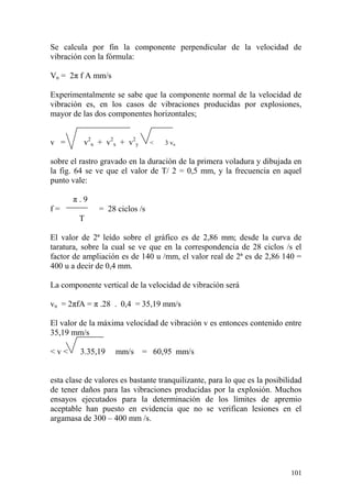 101
Se calcula por fin la componente perpendicular de la velocidad de
vibración con la fórmula:
Vn = 2π f A mm/s
Experimentalmente se sabe que la componente normal de la velocidad de
vibración es, en los casos de vibraciones producidas por explosiones,
mayor de las dos componentes horizontales;
v = v2
n + v2
x + v2
y < 3 vn
sobre el rastro gravado en la duración de la primera voladura y dibujada en
la fig. 64 se ve que el valor de T/ 2 = 0,5 mm, y la frecuencia en aquel
punto vale:
π . 9
f = = 28 ciclos /s
T
El valor de 2ª leído sobre el gráfico es de 2,86 mm; desde la curva de
taratura, sobre la cual se ve que en la correspondencia de 28 ciclos /s el
factor de ampliación es de 140 u /mm, el valor real de 2ª es de 2,86 140 =
400 u a decir de 0,4 mm.
La componente vertical de la velocidad de vibración será
vn = 2πfA = π .28 . 0,4 = 35,19 mm/s
El valor de la máxima velocidad de vibración v es entonces contenido entre
35,19 mm/s
< v < 3.35,19 mm/s = 60,95 mm/s
esta clase de valores es bastante tranquilizante, para lo que es la posibilidad
de tener daños para las vibraciones producidas por la explosión. Muchos
ensayos ejecutados para la determinación de los límites de apremio
aceptable han puesto en evidencia que no se verifican lesiones en el
argamasa de 300 – 400 mm /s.
 