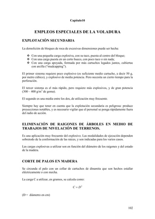 102
Capítulo10
EMPLEOS ESPECIALES DE LA VOLADURA
EXPLOTACIÓN SECUNDARIA
La demolición de bloques de roca de excesivas dimensiones puede ser hecha:
 Con una pequeña carga explosiva, con su taco, puesta al centro del bloque;
 Con una carga puesta en un corto hueco, con poco taco o sin nada;
 Con una carga apoyada, formada por más cartuchos legados juntos, cubiertas
con arcilla (“mudcapping”).
El primer sistema requiere poco explosivo (es suficiente medio cartucho, a decir 50 g,
por metro cúbico), y explosivo de media potencia. Pero necesita un cierto tiempo para la
perforación.
El tercer sistema es el más rápido, pero requiere más explosivos, y de gran potencia
(300 – 400 g/m3
de goma).
El segundo es una media entre los dos, de utilización muy frecuente.
Siempre hay que tener en cuenta que la explotación secundaria es peligrosa: produce
proyecciones notables, y es necesario vigilar que el personal se ponga rápidamente fuera
del radio de acción.
ELIMINACIÓN DE RAIGONES DE ÁRBOLES EN MEDIO DE
TRABAJOS DE NIVELACIÓN DE TERRENOS.
Es una aplicación muy frecuente del explosivo. Las modalidades de ejecución dependen
sobretodo de la conformación de las raíces, y son indicadas para los varios casos.
Las cargas explosivas a utilizar son en función del diámetro de los raigones y del estado
de la madera.
CORTE DE PALOS EN MADERA
Se circunda el palo con un collar de cartuchos de dinamita que son hechos estallar
eléctricamente o con mecha.
La carga C a utilizar, en gramos, se calcula como:
2
DC
(D = diámetro en cm)
 