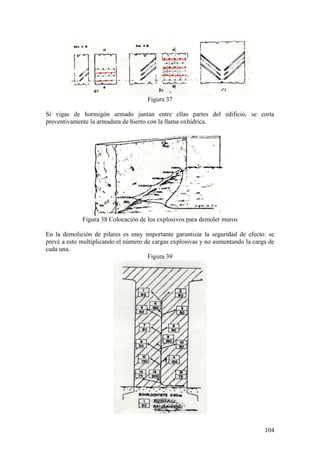 104
Figura 37
Si vigas de hormigón armado juntan entre ellas partes del edificio, se corta
preventivamente la armadura de hierro con la llama oxhídrica.
Figura 38 Colocación de los explosivos para demoler muros
En la demolición de pilares es muy importante garantizar la seguridad de efecto: se
prevé a esto multiplicando el número de cargas explosivas y no aumentando la carga de
cada una.
Figura 39
 