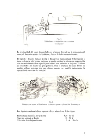 6
La profundidad del surco desarrollado por el ripper depende de la resistencia del
material, fuerza de arrastre del buldózer y dureza de la herramienta de corte.
El utensilio de corte llamado diente es de acero de buena calidad de fabricación y
tiene en la parte inferior una parte que se puede sustituir la misma que es protegida
con una aleación metálica especial para hacerla más resistente al desgaste. El diente
es conectado a un tractor de gran potencia. Para el arranque de rocas débiles se
pueden utilizar sistemas con más dientes puestos en paralelo optimizando la
operación de remoción del material.
Fig.6
Dientes de acero utilizados en tractores para explotación de cantera
Los siguientes valores indican algunos valores sobre el uso de los ripper:
Profundidad alcanzada por el diente 0,5 – 1,5 m
Tracción aplicada al diente 10 - 50 t
Velocidad de trabajo del tractor 2 - 4 Km./h
Fig. 5
Método de explotación de canteras
con ripper
 