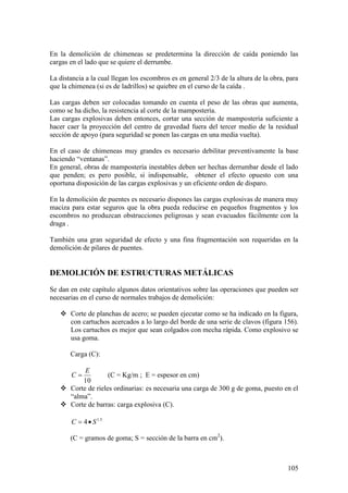 105
En la demolición de chimeneas se predetermina la dirección de caída poniendo las
cargas en el lado que se quiere el derrumbe.
La distancia a la cual llegan los escombros es en general 2/3 de la altura de la obra, para
que la chimenea (si es de ladrillos) se quiebre en el curso de la caída .
Las cargas deben ser colocadas tomando en cuenta el peso de las obras que aumenta,
como se ha dicho, la resistencia al corte de la mampostería.
Las cargas explosivas deben entonces, cortar una sección de mampostería suficiente a
hacer caer la proyección del centro de gravedad fuera del tercer medio de la residual
sección de apoyo (para seguridad se ponen las cargas en una media vuelta).
En el caso de chimeneas muy grandes es necesario debilitar preventivamente la base
haciendo “ventanas”.
En general, obras de mampostería inestables deben ser hechas derrumbar desde el lado
que penden; es pero posible, si indispensable, obtener el efecto opuesto con una
oportuna disposición de las cargas explosivas y un eficiente orden de disparo.
En la demolición de puentes es necesario dispones las cargas explosivas de manera muy
maciza para estar seguros que la obra pueda reducirse en pequeños fragmentos y los
escombros no produzcan obstrucciones peligrosas y sean evacuados fácilmente con la
draga .
También una gran seguridad de efecto y una fina fragmentación son requeridas en la
demolición de pilares de puentes.
DEMOLICIÓN DE ESTRUCTURAS METÁLICAS
Se dan en este capítulo algunos datos orientativos sobre las operaciones que pueden ser
necesarias en el curso de normales trabajos de demolición:
 Corte de planchas de acero; se pueden ejecutar como se ha indicado en la figura,
con cartuchos acercados a lo largo del borde de una serie de clavos (figura 156).
Los cartuchos es mejor que sean colgados con mecha rápida. Como explosivo se
usa goma.
Carga (C):
10
E
C (C = Kg/m ; E = espesor en cm)
 Corte de rieles ordinarias: es necesaria una carga de 300 g de goma, puesto en el
“alma”.
 Corte de barras: carga explosiva (C).
5.1
4 SC
(C = gramos de goma; S = sección de la barra en cm2
).
 