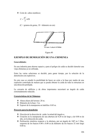 106
 Corte de cabos metálicos:
50
3
3
D
C
(C = gramos de goma; D = diámetro en cm)
Figura 40
EJEMPLO DE DEMOLICIÓN DE UNA CHIMENEA
Generalidades
En una industria para ahorrar espacio y para el peligro de caída se decidió demoler una
vieja chimenea ya no utilizada.
Entre las varias soluciones se decidió, para ganar tiempo, por la solución de la
demolición con explosivos.
En este caso se estudió la posibilidad de hacer un corte a la base por medio de una
explosión controlada de manera que se pueda obtener la caída de toda la estructura en
una dirección prefijada.
La cercanía de edificios y de obras importantes necesitará un ángulo de caída
extremadamente reducido.
Características de la Chimenea
 Altura afuera del terreno: 28 m.
 Diámetro de la base: 3 m.
 Espesor de la mampuesta en ladrillos: 0.85 m.
Proyecto para la demolición
 Elección de la dirección de caída: la mitad del ángulo α.
 Creación en la mampuesta de una abertura de 0.20 m de largo y de 0.80 m de
alto, en la dirección de caída.
 Perforación simétrica respecto a la abertura, por un ángulo de 180º en 3 filas,
esquema de los huecos 0.40 x 0.40 m de diámetro de los huecos 32 mm largo
0.60 m.
 