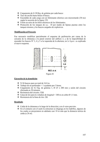107
 Cargamento de 0.150 Kg. de gelatina por cada hueco
 Taco de arcilla hasta llenar el hueco.
 Encendido de cada carga con un fulminante eléctrico con microretardo (30 ms)
según la sucesión de la figura 159.
 Unión en serie de los hilos eléctricos de los fulminantes.
 Protección de los tanques de a.c. 10 por medio de fajinas puestas entre los
tanques mismos y los huecos cargados de explosivos.
Modificación al Proyecto
Fue necesario modificar parcialmente el esquema de perforación por causa de la
cercanía de la chimenea a la pared exterior del edificio 2, y de la imposibilidad de
encender los huecos Nº 3, 4 y 5 a la izquierda de la abertura; en la figura es explicado
el nuevo esquema.
Figura 41
Ejecución de la demolición
 N 26 huecos para un total de 16.8 m.
 Trabajo de un perforador + 1 ayudante por 3 horas.
 Cargamento de 4.2 Kg. de gelatina 1, Ø 25 x 200 mm y unión del circuito
efectuada en 30 minutos.
 Resistencia del circuito: 52Ω
 Línea de tiro para la voladura de longitud = 100 m en cobre Ø 1.5 mm.
 Resistencia de la línea de tiro: 2Ω
Resultado
 Caída de la chimenea a lo largo de la dirección y en el verso previsto.
 En el contacto con el suelo la estructura se disgrega en los ladrillos, algunos de
los cuales se proyectaron en adelante casi 10 m más que la distancia teórica de
caída (a 28 m).
 