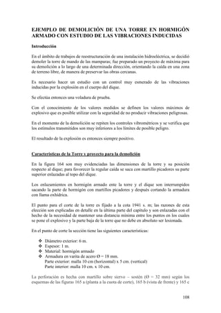 108
EJEMPLO DE DEMOLICIÓN DE UNA TORRE EN HORMIGÓN
ARMADO CON ESTUDIO DE LAS VIBRACIONES INDUCIDAS
Introducción
En el ámbito de trabajos de reestructuración de una instalación hidroeléctrica, se decidió
demoler la torre de mando de las mamparas; fue preparado un proyecto de máxima para
su demolición a lo largo de una determinada dirección, orientando la caída en una zona
de terreno libre, de manera de preservar las obras cercanas.
Es necesario hacer un estudio con un control muy esmerado de las vibraciones
inducidas por la explosión en el cuerpo del dique.
Se efectúa entonces una voladura de prueba.
Con el conocimiento de los valores medidos se definen los valores máximos de
explosivo que es posible utilizar con la seguridad de no producir vibraciones peligrosas.
En el momento de la demolición se repiten los controles vibrométricos y se verifica que
los estímulos transmitidos son muy inferiores a los límites de posible peligro.
El resultado de la explosión es entonces siempre positivo.
Características de la Torre y proyecto para la demolición
En la figura 164 son muy evidenciadas las dimensiones de la torre y su posición
respecto al dique; para favorecer la regular caída se saca con martillo picadores su parte
superior enlazadas al topo del dique.
Los enlazamientos en hormigón armado ente la torre y el dique son interrumpidos
sacando la parte de hormigón con martillos picadores y después cortando la armadura
con llama oxhídrica.
El punto para el corte de la torre es fijado a la cota 1941 s. m; las razones de esta
elección son explicadas en detalle en la última parte del capítulo y son enlazadas con el
hecho de la necesidad de mantener una distancia mínima entre los puntos en los cuales
se pone el explosivo y la parte baja de la torre que no debe en absoluto ser lesionada.
En el punto de corte la sección tiene las siguientes características:
 Diámetro exterior: 6 m.
 Espesor: 1 m.
 Material: hormigón armado
 Armadura en varita de acero Ø = 18 mm.
Parte exterior: malla 10 cm (horizontal) x 5 cm. (vertical)
Parte interior: malla 10 cm. x 10 cm.
La perforación es hecha con martillo sobre siervo – sostén (Ø = 32 mm) según los
esquemas de las figuras 165 a (planta a la cuota de corte), 165 b (vista de frente) y 165 c
 